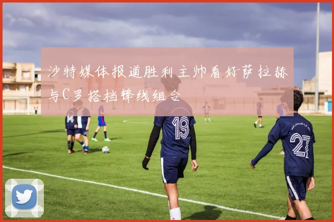 沙特媒体报道胜利主帅看好萨拉赫与C罗搭档锋线组合