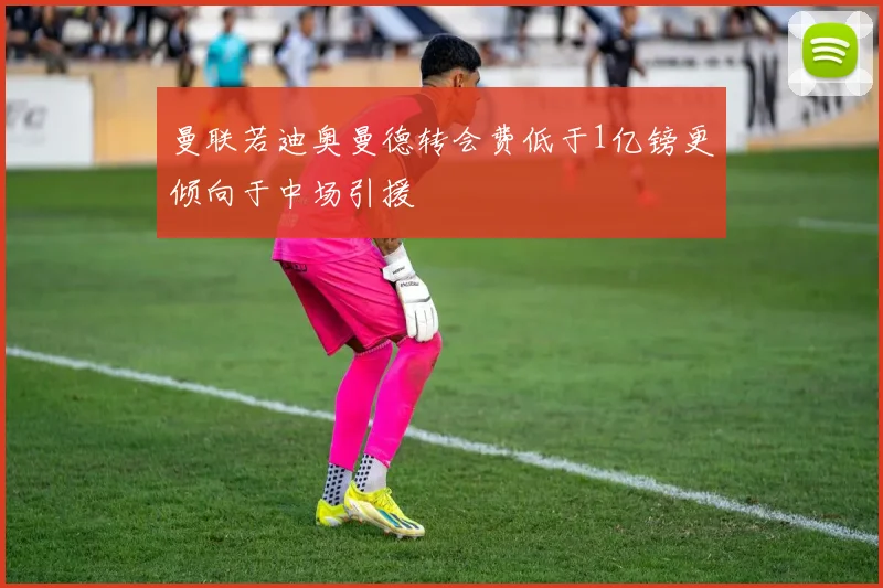 曼联若迪奥曼德转会费低于1亿镑更倾向于中场引援